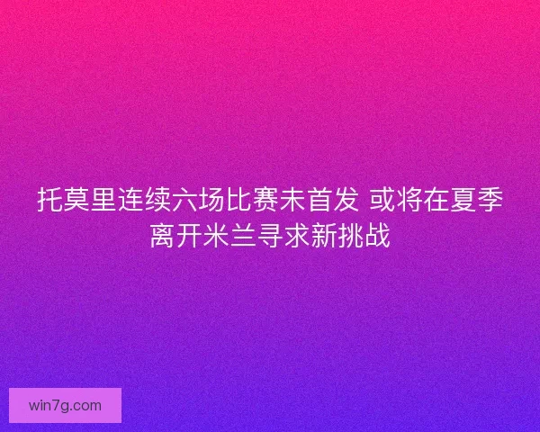 托莫里连续六场比赛未首发 或将在夏季离开米兰寻求新挑战