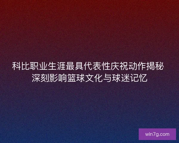 科比职业生涯最具代表性庆祝动作揭秘 深刻影响篮球文化与球迷记忆