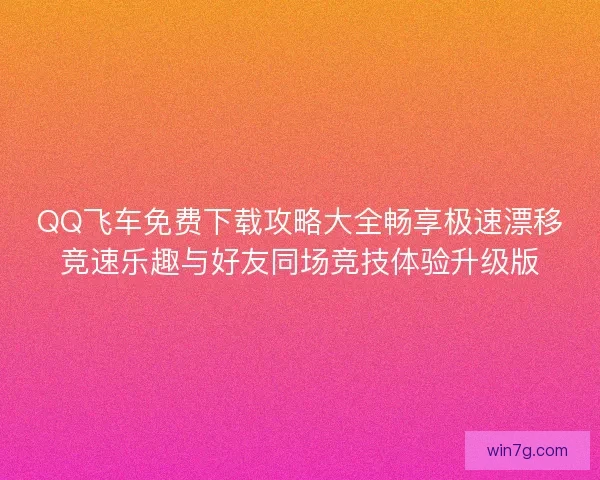 QQ飞车免费下载攻略大全畅享极速漂移竞速乐趣与好友同场竞技体验升级版