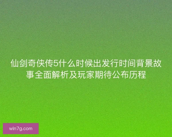 仙剑奇侠传5什么时候出发行时间背景故事全面解析及玩家期待公布历程