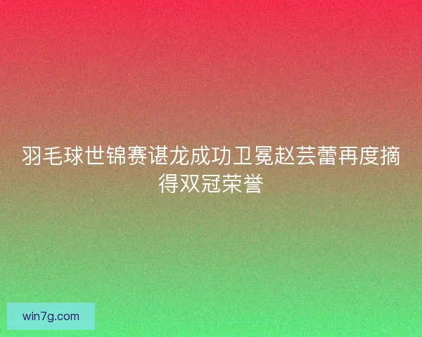 羽毛球世锦赛谌龙成功卫冕赵芸蕾再度摘得双冠荣誉