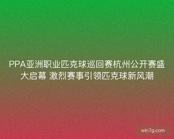 PPA亚洲职业匹克球巡回赛杭州公开赛盛大启幕 激烈赛事引领匹克球新风潮