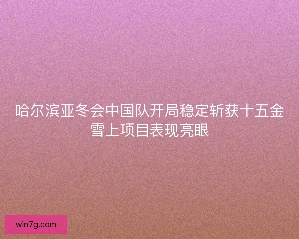 哈尔滨亚冬会中国队开局稳定斩获十五金雪上项目表现亮眼