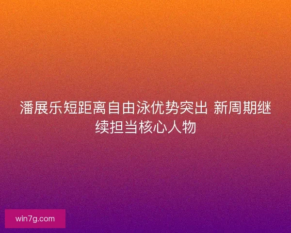 潘展乐短距离自由泳优势突出 新周期继续担当核心人物