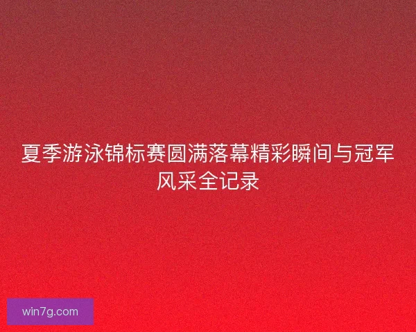 夏季游泳锦标赛圆满落幕精彩瞬间与冠军风采全记录
