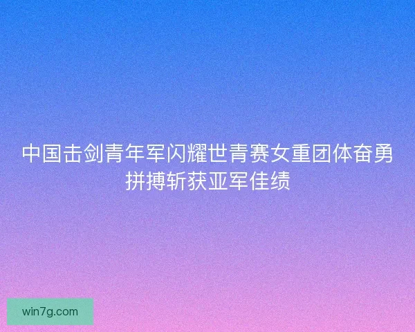 中国击剑青年军闪耀世青赛女重团体奋勇拼搏斩获亚军佳绩