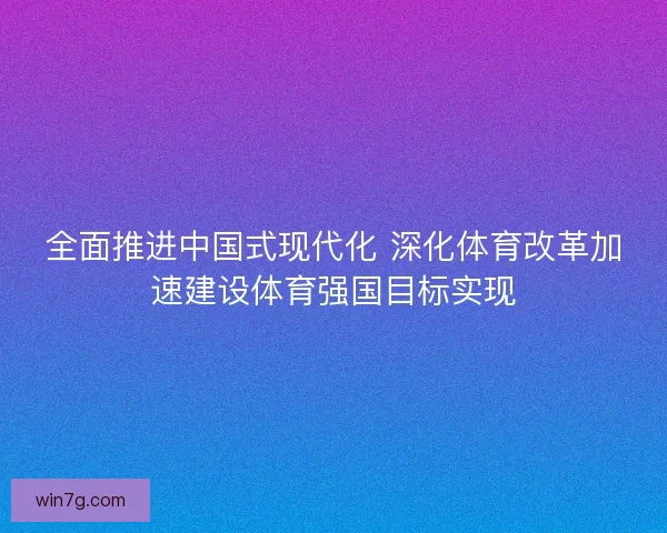全面推进中国式现代化 深化体育改革加速建设体育强国目标实现