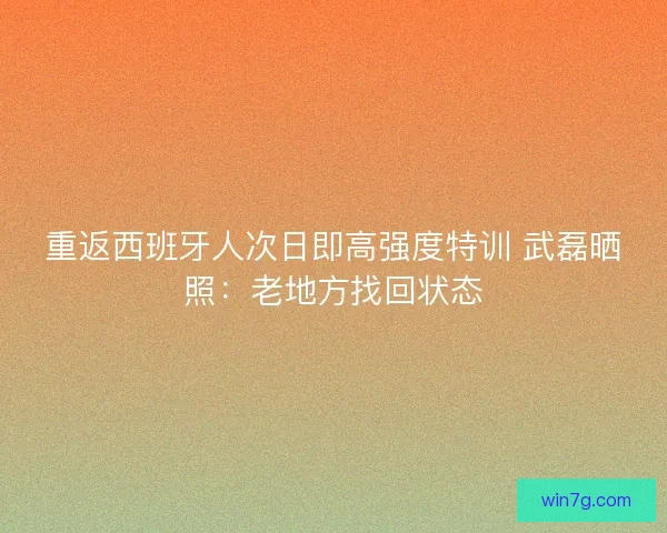 重返西班牙人次日即高强度特训 武磊晒照：老地方找回状态