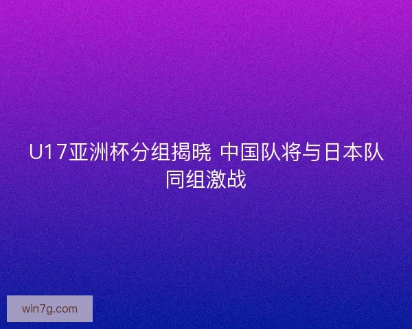 U17亚洲杯分组揭晓 中国队将与日本队同组激战