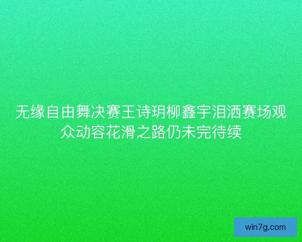 无缘自由舞决赛王诗玥柳鑫宇泪洒赛场观众动容花滑之路仍未完待续