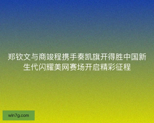 郑钦文与商竣程携手奏凯旗开得胜中国新生代闪耀美网赛场开启精彩征程