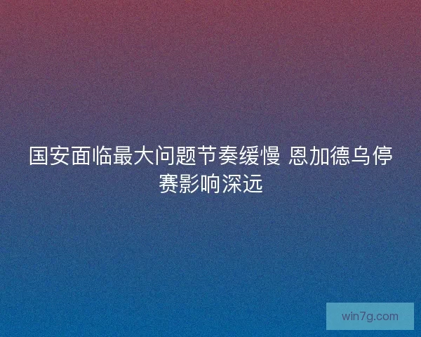 国安面临最大问题节奏缓慢 恩加德乌停赛影响深远