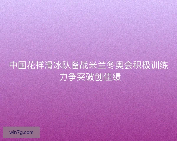 中国花样滑冰队备战米兰冬奥会积极训练 力争突破创佳绩