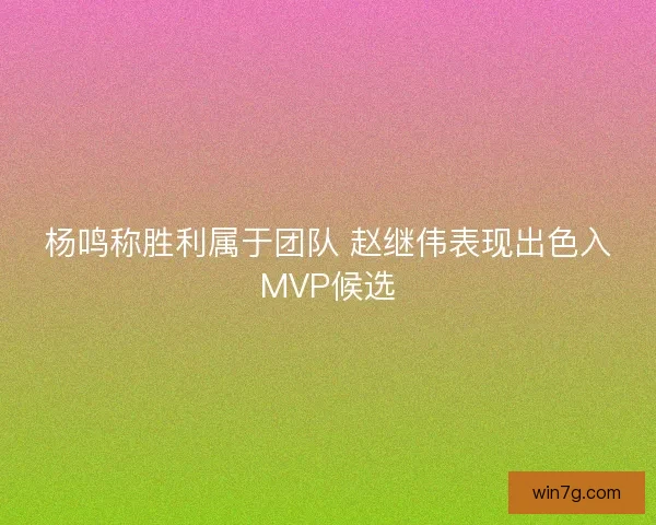 杨鸣称胜利属于团队 赵继伟表现出色入MVP候选