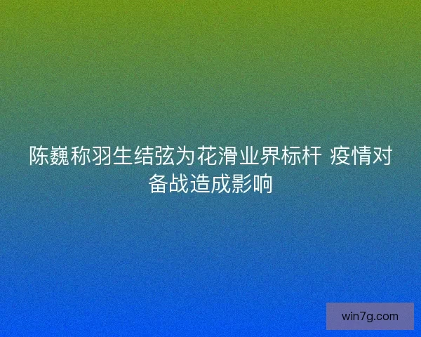 陈巍称羽生结弦为花滑业界标杆 疫情对备战造成影响