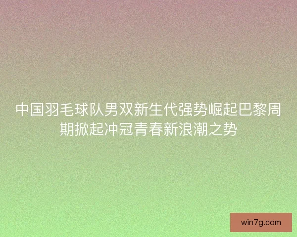 中国羽毛球队男双新生代强势崛起巴黎周期掀起冲冠青春新浪潮之势