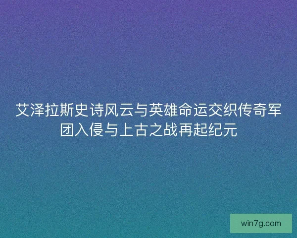 艾泽拉斯史诗风云与英雄命运交织传奇军团入侵与上古之战再起纪元