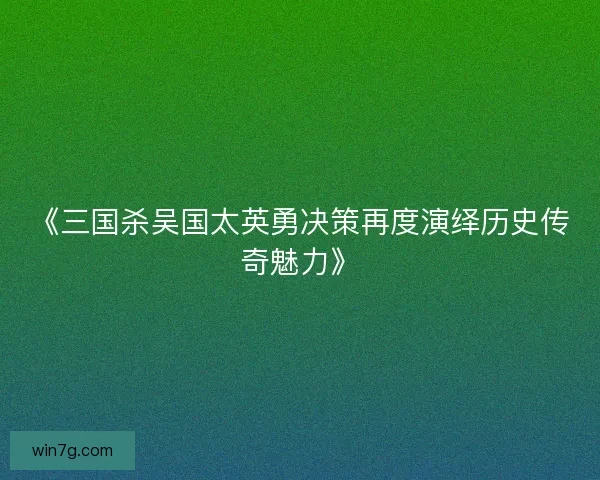 《三国杀吴国太英勇决策再度演绎历史传奇魅力》