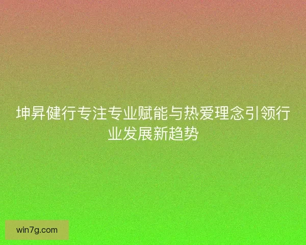 坤昇健行专注专业赋能与热爱理念引领行业发展新趋势