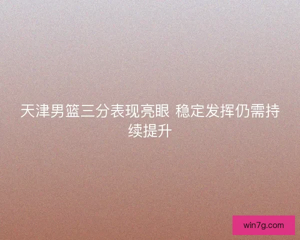 天津男篮三分表现亮眼 稳定发挥仍需持续提升