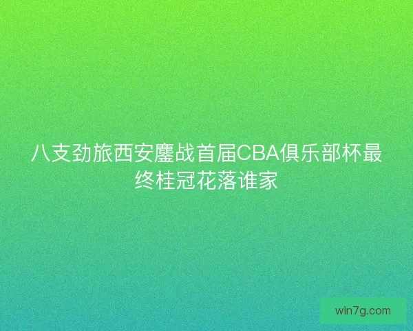 八支劲旅西安鏖战首届CBA俱乐部杯最终桂冠花落谁家