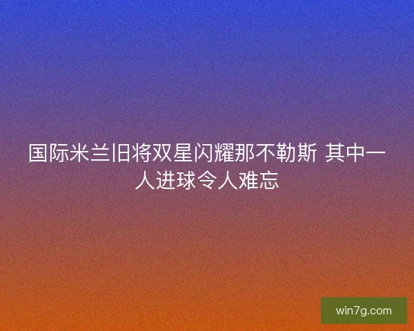 国际米兰旧将双星闪耀那不勒斯 其中一人进球令人难忘