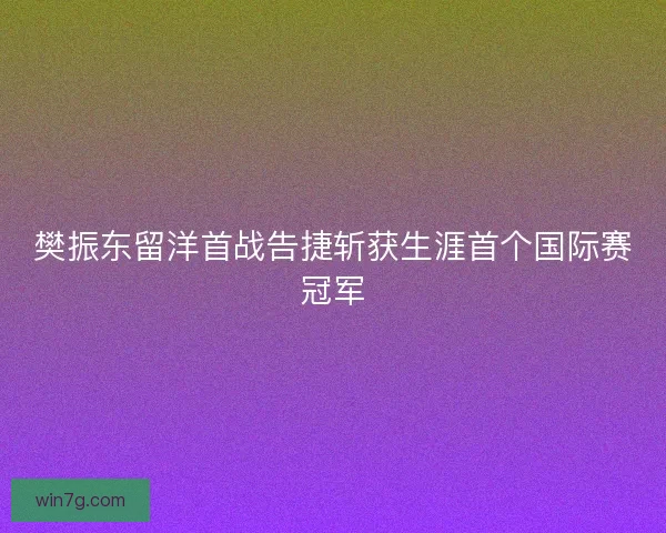 樊振东留洋首战告捷斩获生涯首个国际赛冠军